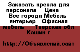 Заказать кресла для персонала  › Цена ­ 1 - Все города Мебель, интерьер » Офисная мебель   . Тверская обл.,Кашин г.